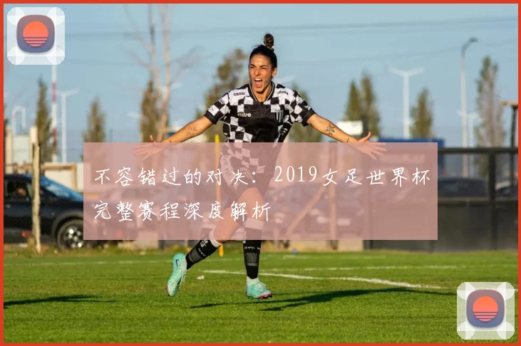 不容错过的对决：2019女足世界杯完整赛程深度解析