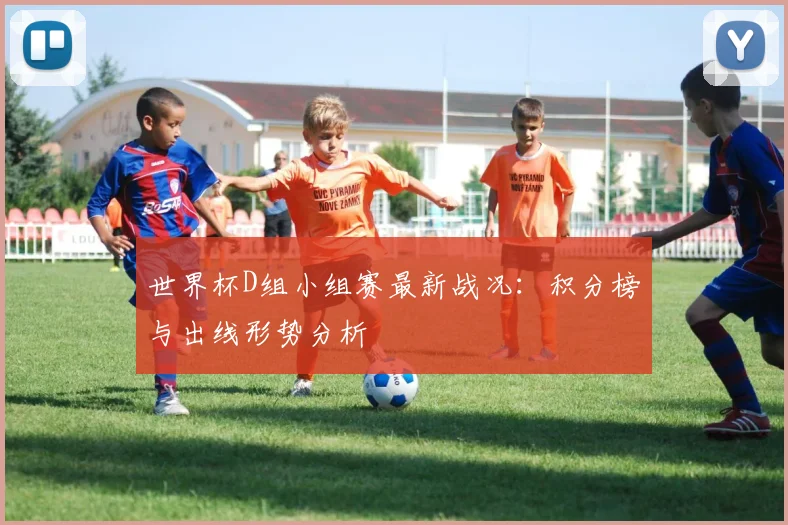 世界杯D组小组赛最新战况：积分榜与出线形势分析