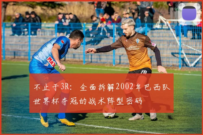 不止于3R：全面拆解2002年巴西队世界杯夺冠的战术阵型密码