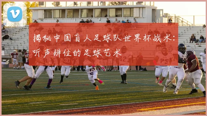 揭秘中国盲人足球队世界杯战术：听声辨位的足球艺术